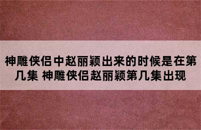 神雕侠侣中赵丽颖出来的时候是在第几集 神雕侠侣赵丽颖第几集出现